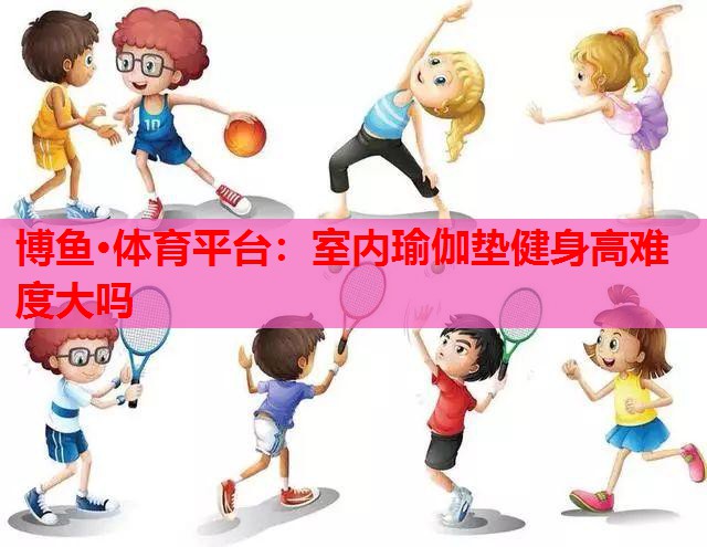 博鱼·体育平台：室内瑜伽垫健身高难度大吗
