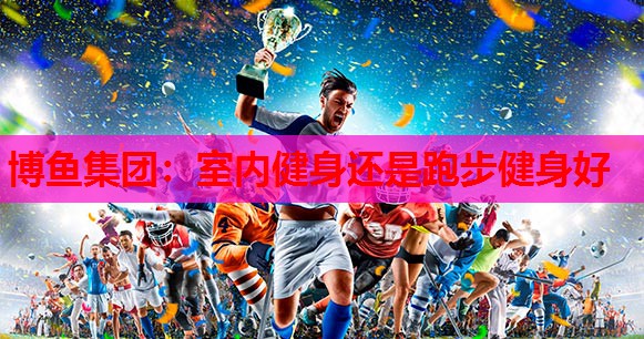 博鱼集团：室内健身还是跑步健身好