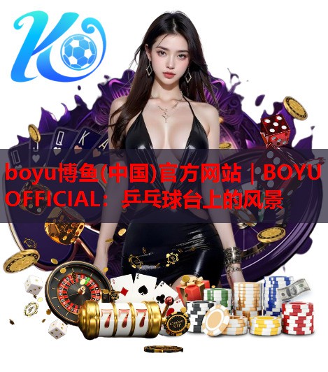 boyu博鱼(中国)官方网站｜BOYU OFFICIAL：乒乓球台上的风景