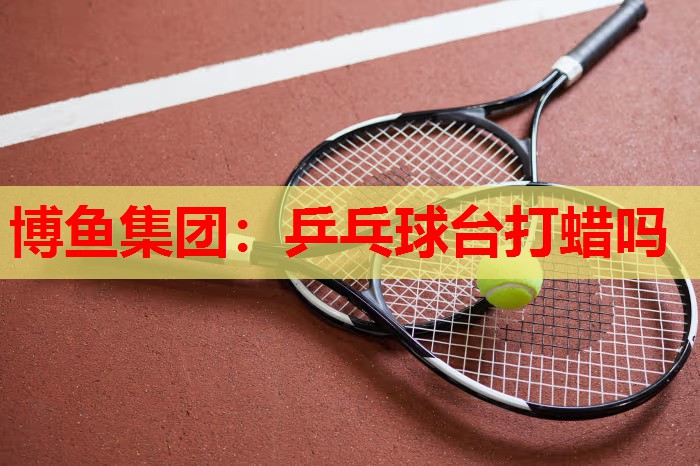 博鱼集团：乒乓球台打蜡吗