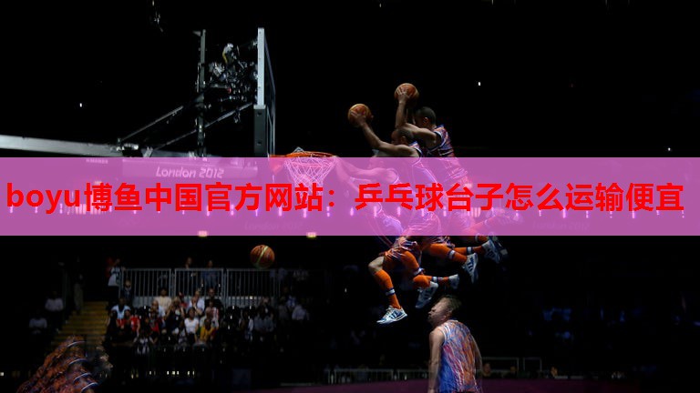 boyu博鱼中国官方网站：乒乓球台子怎么运输便宜