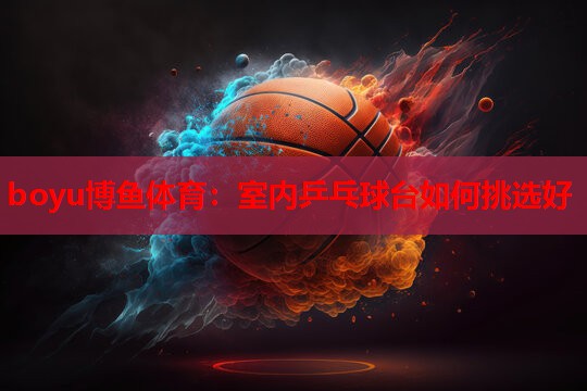 boyu博鱼体育：室内乒乓球台如何挑选好
