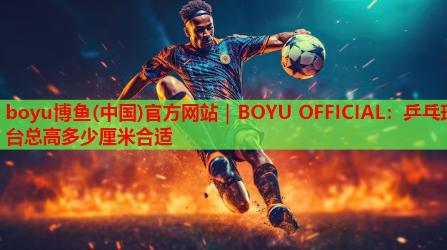 boyu博鱼(中国)官方网站｜BOYU OFFICIAL：乒乓球台总高多少厘米合适