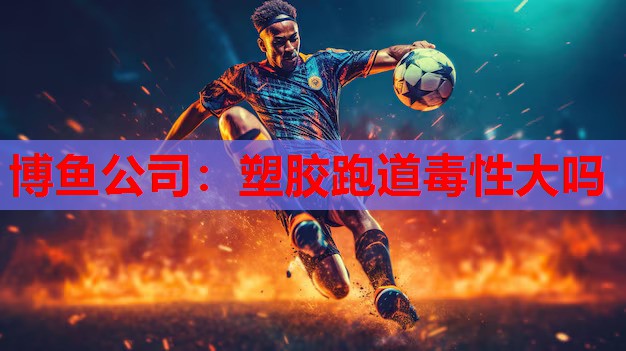 博鱼公司：塑胶跑道毒性大吗