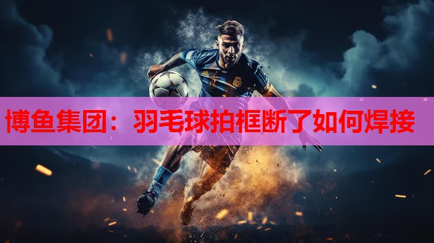 博鱼集团：羽毛球拍框断了如何焊接