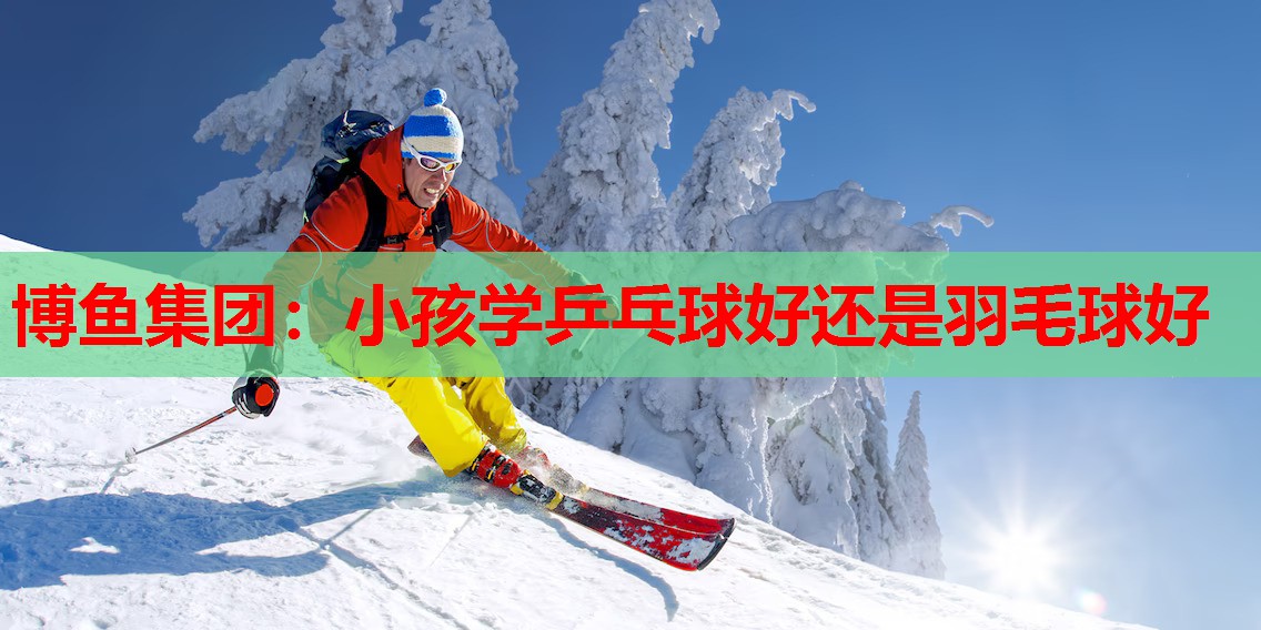 博鱼集团：小孩学乒乓球好还是羽毛球好