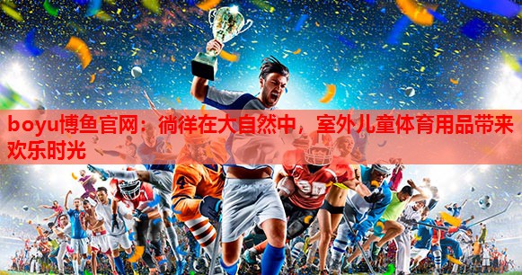boyu博鱼官网：徜徉在大自然中，室外儿童体育用品带来欢乐时光
