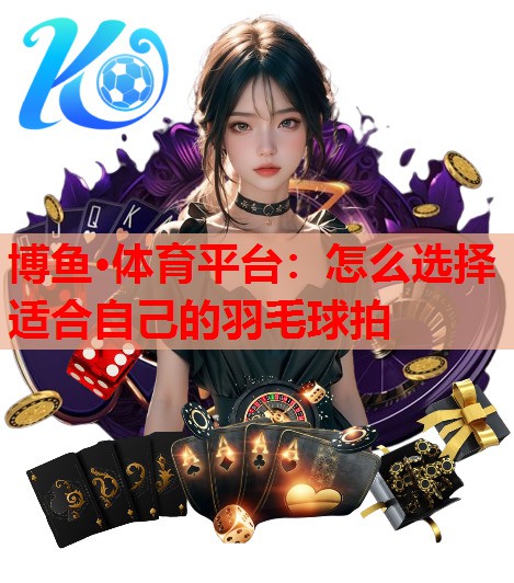 博鱼·体育平台：怎么选择适合自己的羽毛球拍