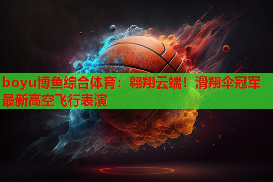 boyu博鱼综合体育：翱翔云端！滑翔伞冠军最新高空飞行表演