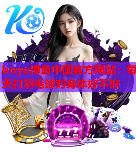 boyu博鱼中国官方网站：每天打羽毛球对身体好不好