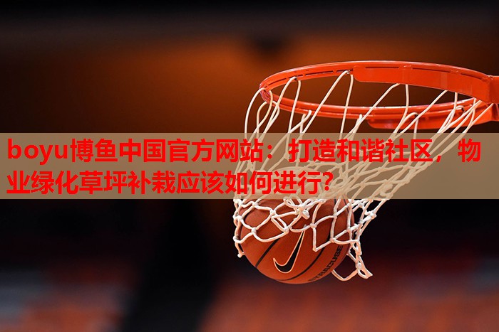 打造和谐社区,物业绿化草坪补栽应该如何进行? 打造和谐社区,物业绿化草坪补栽应该如何进行?
