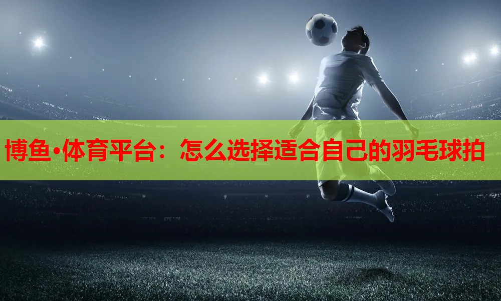 怎么选择适合自己的羽毛球拍